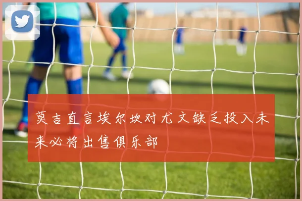 莫吉直言埃尔坎对尤文缺乏投入未来必将出售俱乐部
