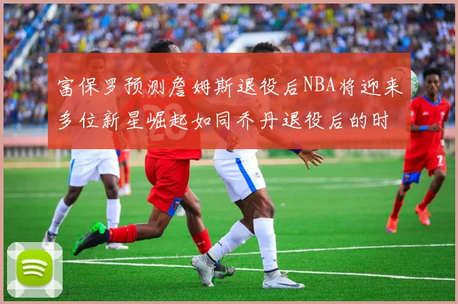 富保罗预测詹姆斯退役后NBA将迎来多位新星崛起如同乔丹退役后的时代