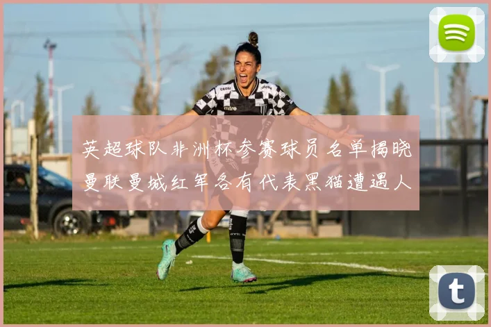 英超球队非洲杯参赛球员名单揭晓曼联曼城红军各有代表黑猫遭遇人员流失