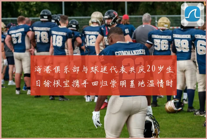 海港俱乐部与球迷代表共庆20岁生日徐根宝携手回归崇明基地温情时刻