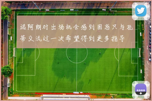诺阿朗对出场机会感到困惑只与孔蒂交流过一次希望得到更多指导