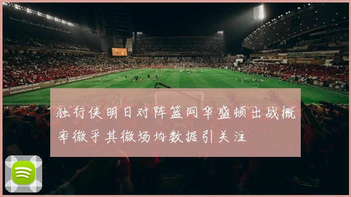 独行侠明日对阵篮网华盛顿出战概率微乎其微场均数据引关注