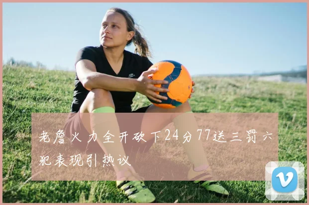 老詹火力全开砍下24分77送三罚六犯表现引热议