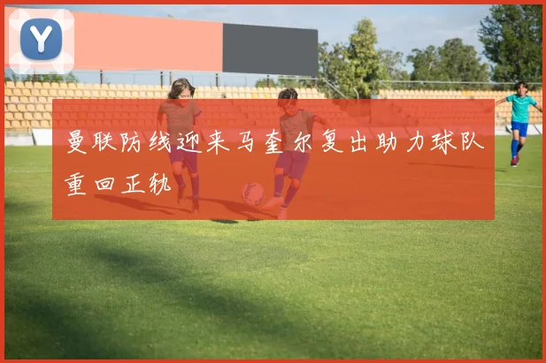 曼联防线迎来马奎尔复出助力球队重回正轨