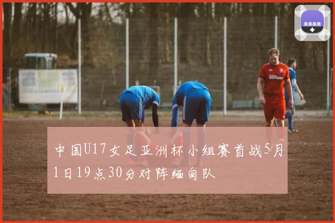 中国U17女足亚洲杯小组赛首战5月1日19点30分对阵缅甸队