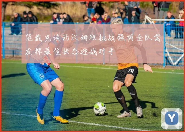 范戴克谈西汉姆联挑战强调全队需发挥最佳状态迎战对手
