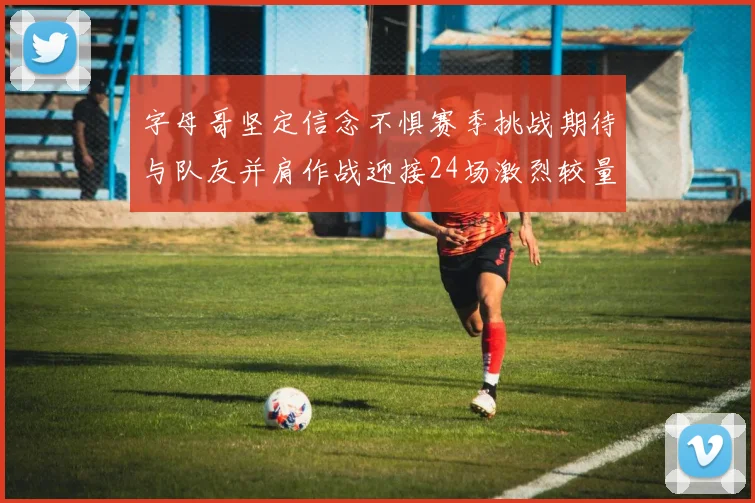 字母哥坚定信念不惧赛季挑战期待与队友并肩作战迎接24场激烈较量