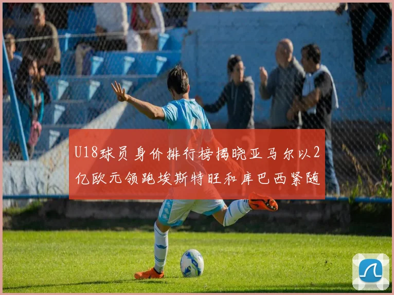 U18球员身价排行榜揭晓亚马尔以2亿欧元领跑埃斯特旺和库巴西紧随其后