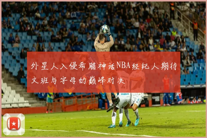 外星人入侵希腊神话NBA经纪人期待文班与字母的巅峰对决