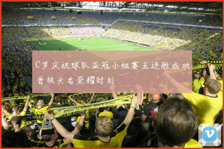 C罗庆祝球队亚冠小组赛五连胜成功晋级头名荣耀时刻