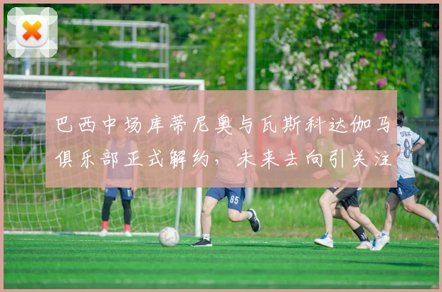 巴西中场库蒂尼奥与瓦斯科达伽马俱乐部正式解约，未来去向引关注