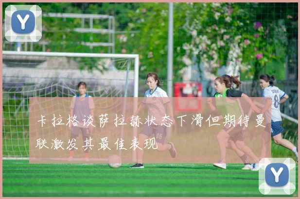 卡拉格谈萨拉赫状态下滑但期待曼联激发其最佳表现
