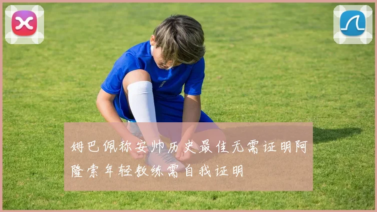 姆巴佩称安帅历史最佳无需证明阿隆索年轻教练需自我证明