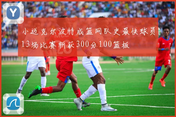 小迈克尔波特成篮网队史最快球员13场比赛斩获300分100篮板