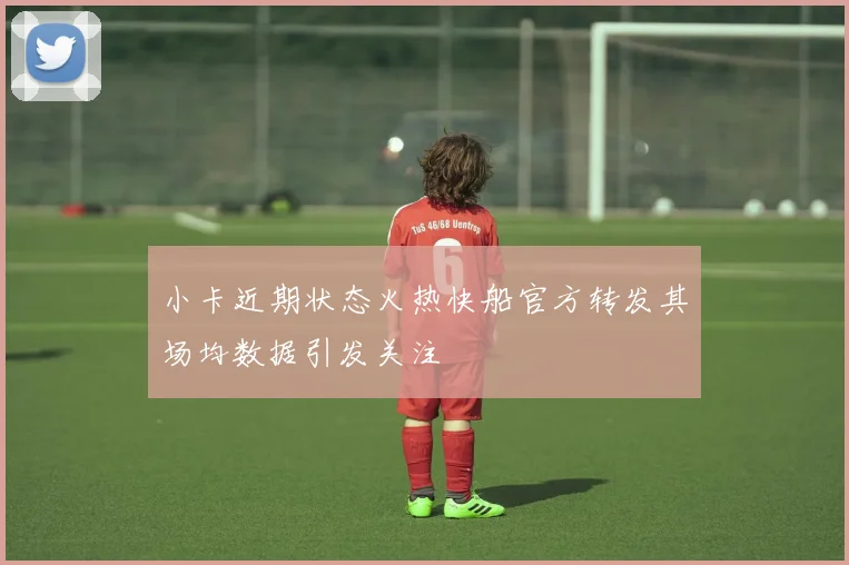 小卡近期状态火热快船官方转发其场均数据引发关注