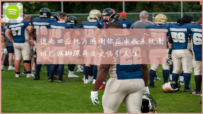 德尚回应托万感谢称应由我来致谢姆巴佩脚踝再度受伤引关注