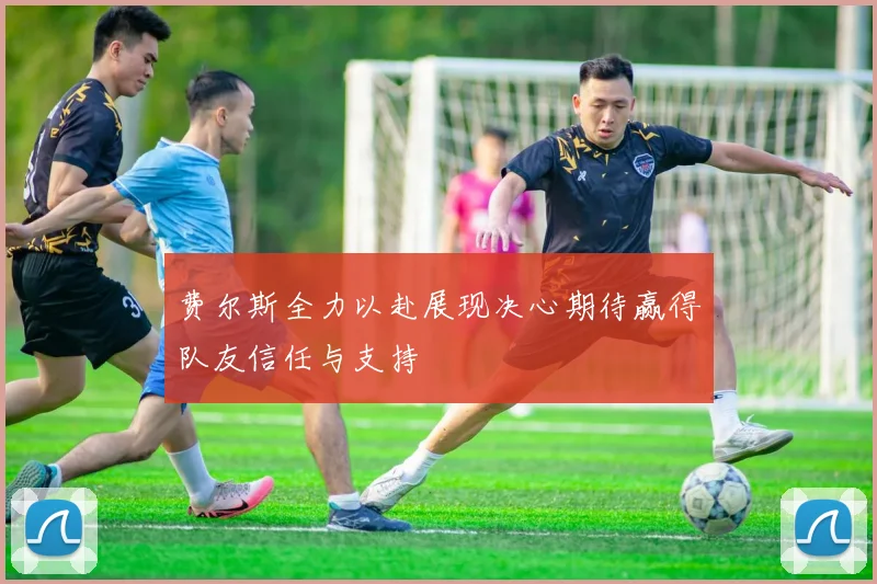 费尔斯全力以赴展现决心期待赢得队友信任与支持