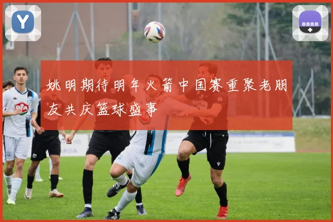 姚明期待明年火箭中国赛重聚老朋友共庆篮球盛事