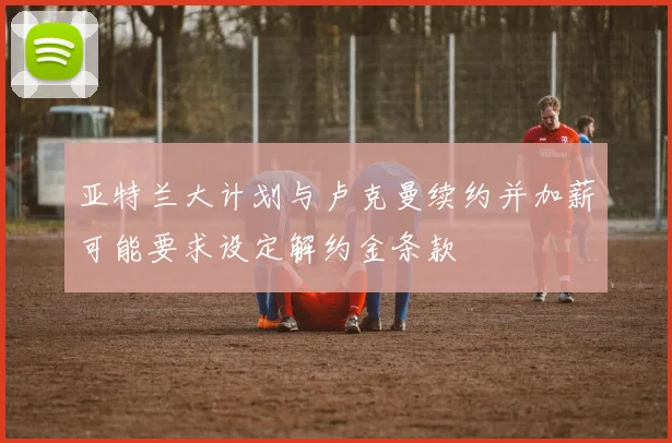 亚特兰大计划与卢克曼续约并加薪可能要求设定解约金条款