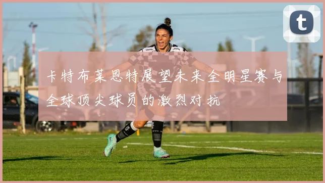 卡特布莱恩特展望未来全明星赛与全球顶尖球员的激烈对抗