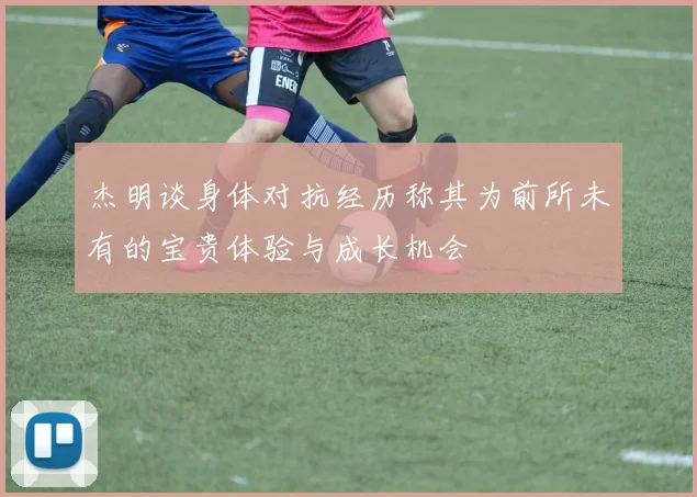 杰明谈身体对抗经历称其为前所未有的宝贵体验与成长机会