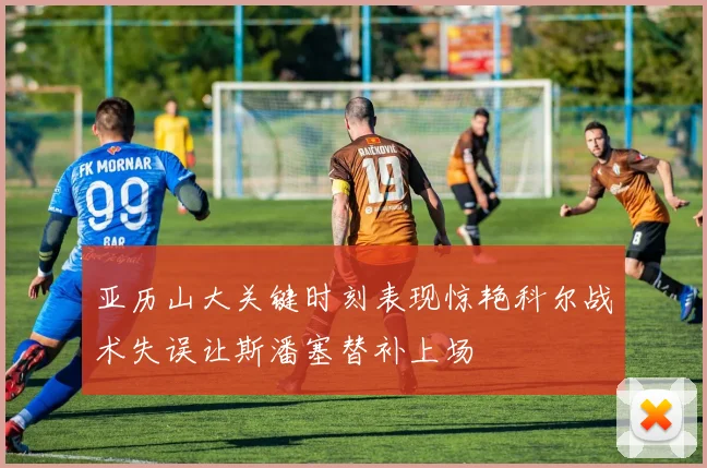 亚历山大关键时刻表现惊艳科尔战术失误让斯潘塞替补上场
