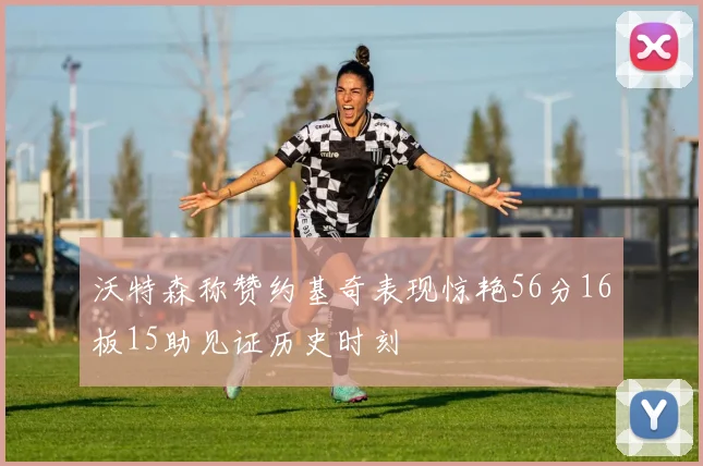 沃特森称赞约基奇表现惊艳56分16板15助见证历史时刻