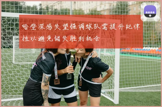 哈登深感失望强调球队需提升纪律性以避免错失胜利机会