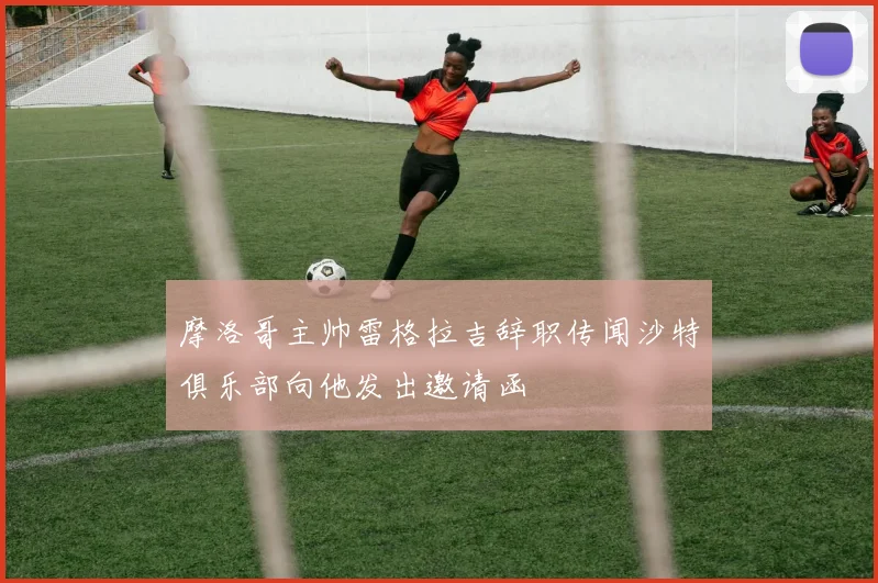 摩洛哥主帅雷格拉吉辞职传闻沙特俱乐部向他发出邀请函