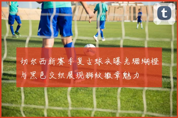 切尔西新赛季复古球衣曝光珊瑚橙与黑色交织展现狮纹徽章魅力
