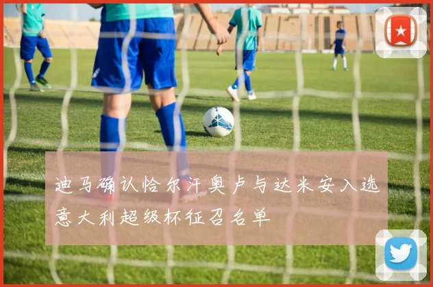 迪马确认恰尔汗奥卢与达米安入选意大利超级杯征召名单