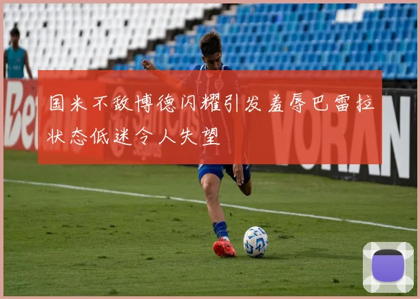 国米不敌博德闪耀引发羞辱巴雷拉状态低迷令人失望