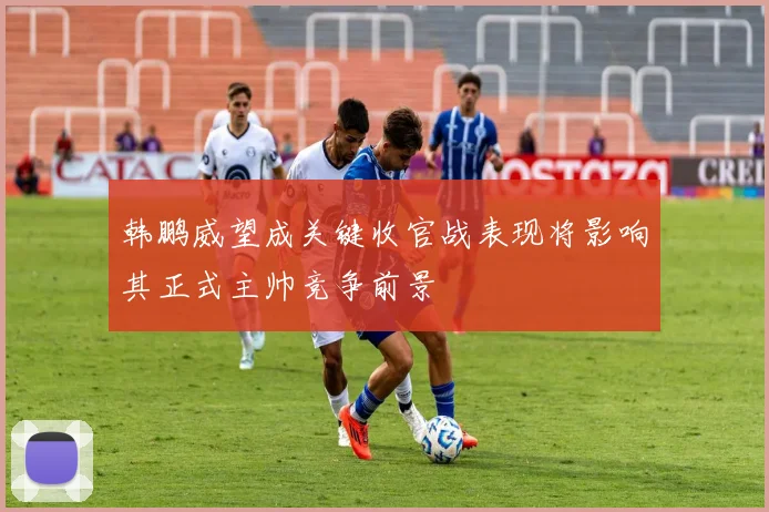韩鹏威望成关键收官战表现将影响其正式主帅竞争前景