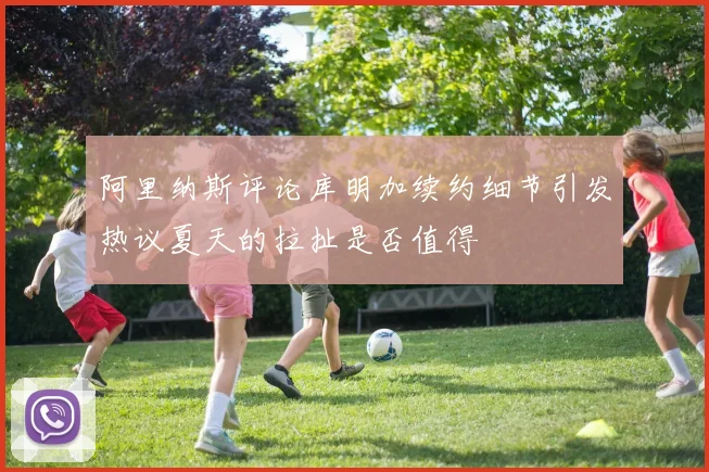 阿里纳斯评论库明加续约细节引发热议夏天的拉扯是否值得