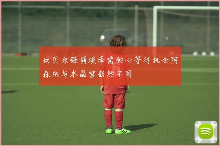坎贝尔强调埃泽需耐心等待机会阿森纳与水晶宫截然不同