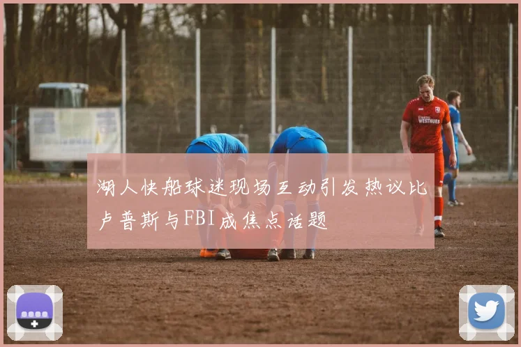 湖人快船球迷现场互动引发热议比卢普斯与FBI成焦点话题