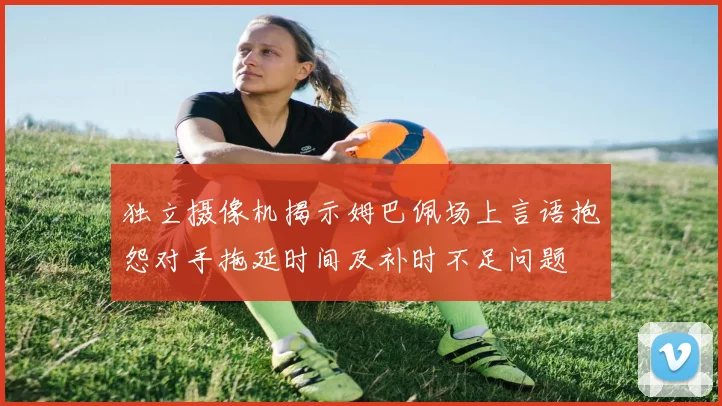 独立摄像机揭示姆巴佩场上言语抱怨对手拖延时间及补时不足问题