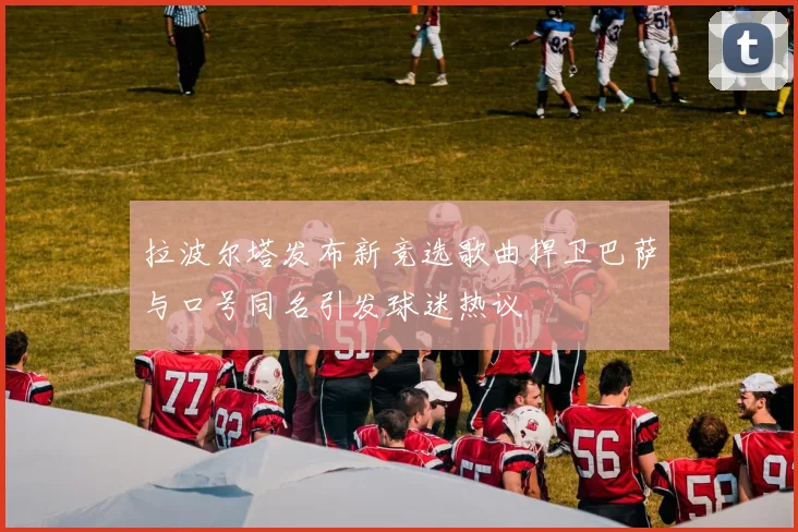 拉波尔塔发布新竞选歌曲捍卫巴萨与口号同名引发球迷热议